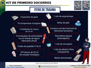 Conheça a Universidade do APH
https://bit.ly/uniaph
Torne-se instrutor(a)
https://bit.ly/academia-ibraph
KIT DE PRIMEIRO SOCORROS
20 frascos de 20 ml
de solução fisiológica
Bolsa de gelo
2 talas de papelão P, M, G
1 rolo de esparadrapo
10 pacotes de gaze
10 compressas cirúrgicas
Curativos do tipo band-aid de
diferentes tamanhos
Clorexidina aquosa
(antisséptico)
2 torniquetes de extremidade
na cor laranja de algum
fabricante oficial
1 rolo de micropore
1 rolo de plástico filme
transparente
10 ataduras de crepom
de 15 cm
Manta aluminizada
ITENS DE TRAUMA
Fonte: Instituto Brasileiro de APH (IBRAPH)
 