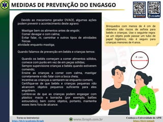 Conheça a Universidade do APH
https://bit.ly/uniaph
Torne-se instrutor(a)
https://bit.ly/academia-ibraph
MEDIDAS DE PREVENÇÃO DO ENGASGO
Devido ao mecanismo gerador OVACE, algumas ações
podem prevenir o acontecimento deste agravo:
1. Mastigar bem os alimentos antes de engolir;
2. Comer devagar e com calma;
3. Evitar falar, rir, caminhar e outros tipos de atividades
físicas
atividade enquanto mastiga;
Quando falamos de prevenção em bebês e crianças temos:
1. Quando os bebês começam a comer alimentos sólidos,
comece com purês em vez de em peças sólidas;
2. Sempre supervisione crianças e bebês quando estiverem
comendo;
3. Ensine as crianças a comer com calma, mastigar
corretamente e não falar com a boca cheia;
4. Incentive as crianças a sentarem-se enquanto comem;
5. Certifique-se de que bebês e crianças pequenas não
alcancem objetos pequenos suficiente para eles
engolirem;
6. Lembre-se de que as crianças podem engasgar com
plástico macio e borracha (por exemplo, balões
estourados), bem como objetos, portanto, mantenha
esses itens fora de alcance.
Brinquedos com menos de 4 cm de
diâmetro são riscos de asfixia para
bebês e crianças. Use o seguinte regra:
se um objeto pode passar um tubo de
papel higiênico, não é seguro para
crianças menores de 4 anos.
4 cm
 