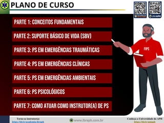 Conheça a Universidade do APH
https://bit.ly/uniaph
Torne-se instrutor(a)
https://bit.ly/academia-ibraph
PLANO DE CURSO
Parte 1: Conceitos Fundamentais
Parte 2: Suporte Básico de Vida (SBV)
Parte 3: PS EM Emergências Traumáticas
Parte 4: PS EM Emergências Clínicas
Parte 5: PS EM EMERGÊNCIAS AMBIENTAIS
Parte 6: PS PSICOLÓGICOS
FIPS
Parte 7: COMO ATUAR COMO INSTRUTOR(A) DE PS
 