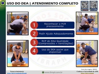 Conheça a Universidade do APH
https://bit.ly/uniaph
Torne-se instrutor(a)
https://bit.ly/academia-ibraph
USO DO DEA | ATENDIMENTO COMPLETO
Reconhecer a PCR
precocemente
Pedir Ajuda Adequadamente
RCP de Alta Qualidade
(Compressões + Ventilações)
Uso do DEA assim que
disponível
Fonte das imagens: IBRAPH
 