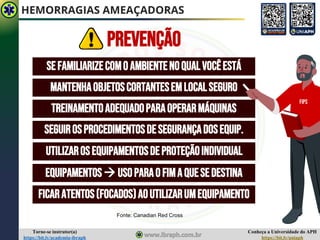 Conheça a Universidade do APH
https://bit.ly/uniaph
Torne-se instrutor(a)
https://bit.ly/academia-ibraph
HEMORRAGIAS AMEAÇADORAS
SEFAMILIARIZECOMO AMBIENTENOQUALVOCÊESTÁ
MANTENHAOBJETOSCORTANTESEMLOCALSEGURO
TREINAMENTOADEQUADOPARAOPERARMÁQUINAS
SEGUIROSPROCEDIMENTOSDESEGURANÇADOSEQUIP.
UTILIZAROSEQUIPAMENTOSDEPROTEÇÃOINDIVIDUAL
EQUIPAMENTOS→ USOPARAOFIMAQUESEDESTINA
FICARATENTOS(FOCADOS)AOUTILIZARUMEQUIPAMENTO
FIPS
PREVENÇÃO
Fonte: Canadian Red Cross
 
