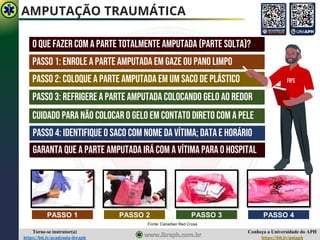 Conheça a Universidade do APH
https://bit.ly/uniaph
Torne-se instrutor(a)
https://bit.ly/academia-ibraph
AMPUTAÇÃO TRAUMÁTICA
Fonte: Canadian Red Cross
O QUE FAZER COM A PARTE TOTALMENTE AMPUTADA (PARTE SOLTA)?
PASSO 1 PASSO 2 PASSO 3 PASSO 4
Passo 1: enrole a parte amputada em gaze ou pano limpo
Passo 2: coloque a parte amputada em um saco de plástico
Passo 3: refrigere a parte amputada colocando gelo ao redor
Cuidado para não colocar o gelo em contato direto com a pele
Passo 4: identifique o saco com nome da vítima; data e horário
Garanta que a parte amputada irá com a vítima para o hospital
FIPS
 