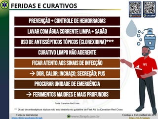 Conheça a Universidade do APH
https://bit.ly/uniaph
Torne-se instrutor(a)
https://bit.ly/academia-ibraph
FERIDAS E CURATIVOS
PREVENÇÃO+CONTROLEDEHEMORRAGIAS
LAVARCOMÁGUACORRENTELIMPA+SABÃO
USODEANTISSÉPTICOSTÓPICOS(CLOREXIDINA)***
Curativolimponãoaderente
Ficaratentoaossinaisdeinfecção
→ Dor,calor;inchaço;secreção;pus
Procurarunidadedeemergência
→ Ferimentosmaioresemaisprofundos
FIPS
Fonte: Canadian Red Cross
*** O uso de antissépticos tópicos não está descrito no guideline de First Aid da Canadian Red Cross
 