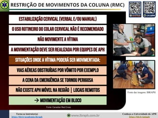 Conheça a Universidade do APH
https://bit.ly/uniaph
Torne-se instrutor(a)
https://bit.ly/academia-ibraph
RESTRIÇÃO DE MOVIMENTOS DA COLUNA (RMC)
ESTABILIZAÇÃOCERVICAL(VERBALE/OUMANUAL)
OUSOROTINEIRODOCOLARCERVICALNÃOÉ RECOMENDADO
NÃOMOVIMENTEA VÍTIMA
AMOVIMENTAÇÃODEVESERREALIZADAPOREQUIPESDE APH
SITUAÇÕESONDEAVÍTIMAPODERÁSERMOVIMENTADA:
VIASAÉREASOBSTRUÍDASPORVÔMITOPOREXEMPLO
ACENADAEMERGÊNCIASETORNOUPERIGOSA
NÃOEXISTEAPHMÓVELNAREGIÃO|LOCAISREMOTOS
→ MOVIMENTAÇÃOEMBLOCO
Fonte das imagens: IBRAPH
Fonte: Canadian Red Cross
 