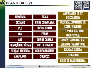 Conheça a Universidade do APH
https://bit.ly/uniaph
Torne-se instrutor(a)
https://bit.ly/academia-ibraph
PLANO DA LIVE
ASMA
IAM
AVC
DESMAIO
REAÇÃOALÉRGICA
ANAFILAXIA
LIPOTÍMIA
HIPOGLICEMIA
CRISECONVULSIVA
FEBRE
DORDECABEÇA
DORDEOUVIDO
DORDEGARGANTA
SOLUÇOS
PLS
REMOÇÃODEVÍTIMA
ABORDAGEMDEPS
PSICOLÓGICO
DESESCALONAMENTODE
COMP.VIOLENTO
TEC.PARAACALMAR
UMAPESSOA
ANGÚSTIAMENTALEM
EVENTOSTRAUMÁTICOS
IDEAÇÃOSUICIDA
LUTOAGUDO
CRISEDESAÚDEMENTAL
 