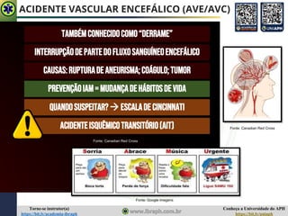 Conheça a Universidade do APH
https://bit.ly/uniaph
Torne-se instrutor(a)
https://bit.ly/academia-ibraph
ACIDENTE VASCULAR ENCEFÁLICO (AVE/AVC)
TAMBÉMCONHECIDOCOMO“DERRAME”
INTERRUPÇÃODEPARTEDOFLUXOSANGUÍNEOENCEFÁLICO
CAUSAS:RUPTURADEANEURISMA;COÁGULO;TUMOR
PREVENÇÃOIAM=MUDANÇADEHÁBITOSDEVIDA
QUANDOSUSPEITAR?→ ESCALADE CINCINNATI
Fonte: Google imagens
Fonte: Canadian Red Cross
Fonte: Canadian Red Cross
ACIDENTEISQUÊMICOTRANSITÓRIO(AIT)
 