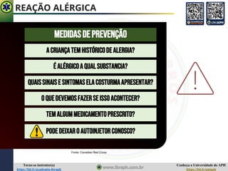Conheça a Universidade do APH
https://bit.ly/uniaph
Torne-se instrutor(a)
https://bit.ly/academia-ibraph
REAÇÃO ALÉRGICA
MEDIDASDEPREVENÇÃO
É ALÉRGICOAQUALSUBSTANCIA?
ACRIANÇATEMHISTÓRICODEALERGIA?
QUAISSINAISE SINTOMASELACOSTURMAAPRESENTAR?
OQUEDEVEMOSFAZERSEISSOACONTECER?
TEMALGUMMEDICAMENTOPRESCRITO?
Fonte: Canadian Red Cross
PODEDEIXAROAUTOINJETORCONOSCO?
 