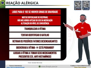 Conheça a Universidade do APH
https://bit.ly/uniaph
Torne-se instrutor(a)
https://bit.ly/academia-ibraph
REAÇÃO ALÉRGICA
Fonte: Canadian Red Cross
LIGUEPARAO192SEHOUVERSINAISDEGRAVIDADE
MUITASDIFICULDADEDERESPIRAR;
NÃOMELHOROUAPESARDOUSODAMEDICAÇÃO
ALTERAÇÃODONÍVELDECONSCIÊNCIA
TRANQUILIZARAVÍTIMA
TENTARIDENTIFICAROGATILHO
RETIRAROSPOSSÍVEISFATORESDESENCADEANTES
OBSVERVARAVÍTIMA→ ESTÁPIORANDO?
AJUDARA VÍTIMAA TOMARSEUSMEDICAMENTOS
PRESCRITOS(EX.ANTIHISTAMÍNICO)
FIPS
 