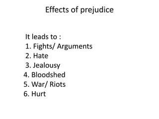 Effects of prejudice


It leads to :
1. Fights/ Arguments
2. Hate
3. Jealousy
4. Bloodshed
5. War/ Riots
6. Hurt
 