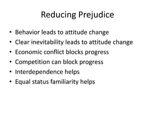 Reducing Prejudice
•   Behavior leads to attitude change
•   Clear inevitability leads to attitude change
•   Economic conflict blocks progress
•   Competition can block progress
•   Interdependence helps
•   Equal status familiarity helps
 