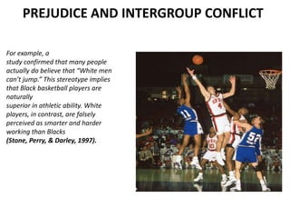 PREJUDICE AND INTERGROUP CONFLICT

For example, a
study confirmed that many people
actually do believe that “White men
can’t jump.” This stereotype implies
that Black basketball players are
naturally
superior in athletic ability. White
players, in contrast, are falsely
perceived as smarter and harder
working than Blacks
(Stone, Perry, & Darley, 1997).
 