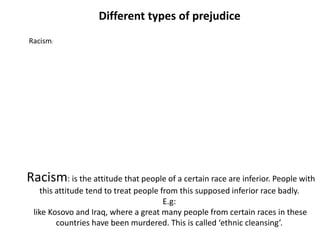 Different types of prejudice
Racism:




Racism: is the attitude that people of a certain race are inferior. People with
   this attitude tend to treat people from this supposed inferior race badly.
                                       E.g:
 like Kosovo and Iraq, where a great many people from certain races in these
        countries have been murdered. This is called ‘ethnic cleansing’.
 