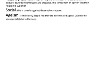 Religious prejudice: Although all religions teach about love, sometimes their
attitudes towards other religions are prejudice. This comes from an opinion that their
religion is superior.
Social: this is usually against those who are poor.
Ageism: some elderly people feel they are discriminated against (as do some
young people) due to their age.
 