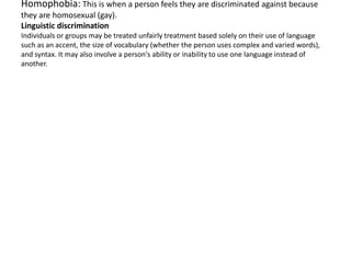 Homophobia: This is when a person feels they are discriminated against because
they are homosexual (gay).
Linguistic discrimination
Individuals or groups may be treated unfairly treatment based solely on their use of language
such as an accent, the size of vocabulary (whether the person uses complex and varied words),
and syntax. It may also involve a person's ability or inability to use one language instead of
another.
 
