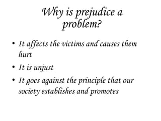 Why is prejudice a
            problem?
• It affects the victims and causes them
  hurt
• It is unjust
• It goes against the principle that our
  society establishes and promotes
 