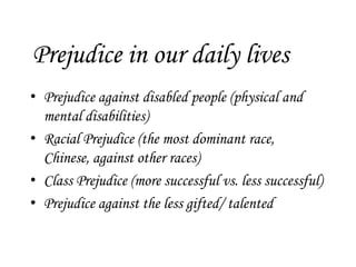 Prejudice in our daily lives
• Prejudice against disabled people (physical and
  mental disabilities)
• Racial Prejudice (the most dominant race,
  Chinese, against other races)
• Class Prejudice (more successful vs. less successful)
• Prejudice against the less gifted/ talented
 