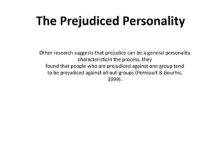 The Prejudiced Personality

Other research suggests that prejudice can be a general personality
                 characteristicIn the process, they
  found that people who are prejudiced against one group tend
   to be prejudiced against all out-groups (Perreault & Bourhis,
                               1999).
 