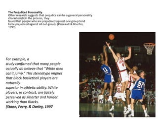The Prejudiced Personality
 Other research suggests that prejudice can be a general personality
 characteristicIn the process, they
 found that people who are prejudiced against one group tend
 to be prejudiced against all out-groups (Perreault & Bourhis,
 1999).




For example, a
study confirmed that many people
actually do believe that “White men
can’t jump.” This stereotype implies
that Black basketball players are
naturally
superior in athletic ability. White
players, in contrast, are falsely
perceived as smarter and harder
working than Blacks.
(Stone, Perry, & Darley, 1997
 