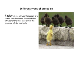 Different types of prejudice

Racism: is the attitude that people of a
certain race are inferior. People with this
attitude tend to treat people from this
supposed inferior race badly.
 