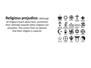 Religious prejudice: Although
 all religions teach about love, sometimes
their attitudes towards other religions are
  prejudice. This comes from an opinion
         that their religion is superior.
 