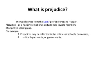 What is prejudice?

          The word comes from the Latin "pre" (before) and "judge".
Prejudice :is a negative emotional attitude held toward members
of a specific social group.
For example:
             1 Prejudices may be reflected in the policies of schools, businesses,
             2 police departments, or governments.
 
