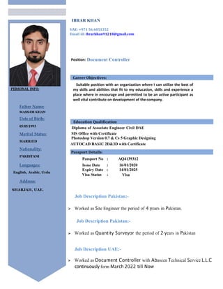 PERSONAL INFO:
Father Name:
MASSAM KHAN
Date of Birth:
05/05/1993
Marital Status:
MARRIED
Nationality:
PAKISTANI
Languages:
English, Arabic, Urdu
Address:
SHARJAH, UAE.
IBRAR KHAN
UAE: +971 56 6051352
Email id: ibrarkhan91218@gmail.com
Position: Document Controller
Suitable position with an organization where I can utilize the best of
my skills and abilities that fit to my education, skills and experience a
place where in encourage and permitted to be an active participant as
well vital contribute on development of the company.
Diploma of Associate Engineer Civil DAE
MS Office with Certificate
Photoshop Version 0.7 & Cs 5 Graphic Designing
AUTOCAD BASIC 2D&3D with Certificate
Passport No : AQ4139312
Issue Date : 16/01/2020
Expiry Date : 14/01/2025
Visa Status : Visa
Job Description Pakistan:-
 Worked as Site Engineer the period of 4 years in Pakistan.
Job Description Pakistan:-
 Worked as Quantity Surveyor the period of 2 years in Pakistan
Job Description UAE:-
 Worked as Document Controller with Abaseen Technical Service L.L.C
continuously form March 2022 till Now
Career Objectives:
Education Qualification
Passport Details:
 