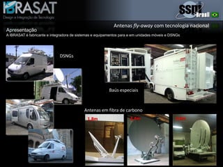 Antenas fly-away com tecnologia nacional
Apresentação
A IBRASAT é fabricante e integradora de sistemas e equipamentos para e em unidades móveis e DSNGs
DSNGs
Baús especiais
Antenas em fibra de carbono
1,8m 2,4m 3,6m
 