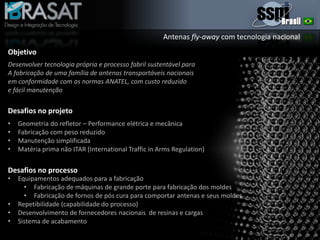 Desafios no projeto
• Geometria do refletor – Performance elétrica e mecânica
• Fabricação com peso reduzido
• Manutenção simplificada
• Matéria prima não ITAR (International Traffic in Arms Regulation)
• Equipamentos adequados para a fabricação
• Fabricação de máquinas de grande porte para fabricação dos moldes
• Fabricação de fornos de pós cura para comportar antenas e seus moldes
• Repetibilidade (capabilidade do processo)
• Desenvolvimento de fornecedores nacionais de resinas e cargas
• Sistema de acabamento
Desafios no processo
Antenas fly-away com tecnologia nacional
Objetivo
Desenvolver tecnologia própria e processo fabril sustentável para
A fabricação de uma família de antenas transportáveis nacionais
em conformidade com as normas ANATEL, com custo reduzido
e fácil manutenção
 