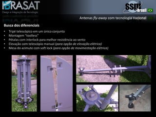 Antenas fly-away com tecnologia nacional
Busca dos diferenciais
• Tripé telescópico em um único conjunto
• Montagem “toolless”
• Pétalas com interlock para melhor resistência ao vento
• Elevação com telescópio manual (para opção de elevação elétrica)
• Mesa do azimute com soft lock (para opção de movimentação elétrica)
 
