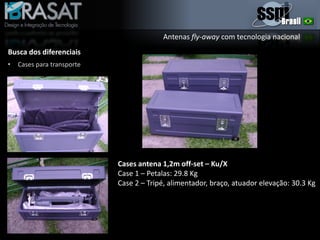 Antenas fly-away com tecnologia nacional
Busca dos diferenciais
• Cases para transporte
Cases antena 1,2m off-set – Ku/X
Case 1 – Petalas: 29.8 Kg
Case 2 – Tripé, alimentador, braço, atuador elevação: 30.3 Kg
 