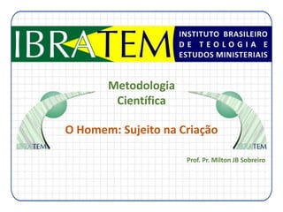 Metodologia
Científica
O Homem: Sujeito na Criação
Prof. Pr. Milton JB Sobreiro

 