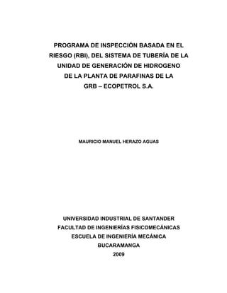 PROGRAMA DE INSPECCIÓN BASADA EN EL
RIESGO (RBI), DEL SISTEMA DE TUBERÍA DE LA
UNIDAD DE GENERACIÓN DE HIDROGENO
DE LA PLANTA DE PARAFINAS DE LA
GRB – ECOPETROL S.A.
MAURICIO MANUEL HERAZO AGUAS
UNIVERSIDAD INDUSTRIAL DE SANTANDER
FACULTAD DE INGENIERÍAS FISICOMECÁNICAS
ESCUELA DE INGENIERÍA MECÁNICA
BUCARAMANGA
2009
 