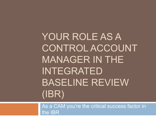 YOUR ROLE AS A
CONTROL ACCOUNT
MANAGER IN THE
INTEGRATED
BASELINE REVIEW
(IBR)
As a CAM you’re the critical success factor in
the IBR
 
