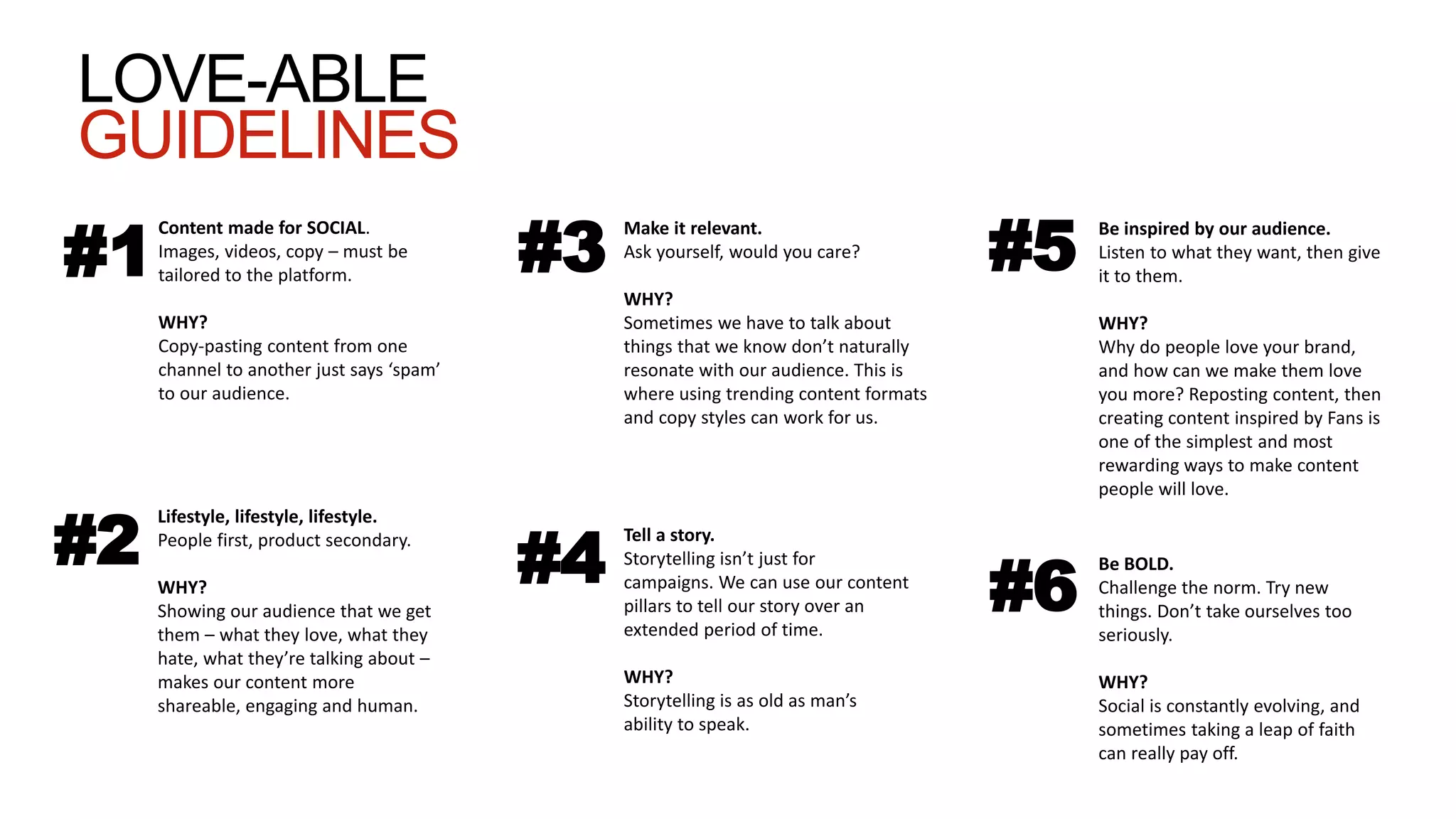 #1
Content made for SOCIAL.
Images, videos, copy – must be
tailored to the platform.
WHY?
Copy-pasting content from one
channel to another just says ‘spam’
to our audience.
Lifestyle, lifestyle, lifestyle.
People first, product secondary.
WHY?
Showing our audience that we get
them – what they love, what they
hate, what they’re talking about –
makes our content more
shareable, engaging and human.
#2
#3
Make it relevant.
Ask yourself, would you care?
WHY?
Sometimes we have to talk about
things that we know don’t naturally
resonate with our audience. This is
where using trending content formats
and copy styles can work for us.
#4
Tell a story.
Storytelling isn’t just for
campaigns. We can use our content
pillars to tell our story over an
extended period of time.
WHY?
Storytelling is as old as man’s
ability to speak.
#5
Be inspired by our audience.
Listen to what they want, then give
it to them.
WHY?
Why do people love your brand,
and how can we make them love
you more? Reposting content, then
creating content inspired by Fans is
one of the simplest and most
rewarding ways to make content
people will love.
#6
Be BOLD.
Challenge the norm. Try new
things. Don’t take ourselves too
seriously.
WHY?
Social is constantly evolving, and
sometimes taking a leap of faith
can really pay off.
LOVE-ABLE
GUIDELINES
 