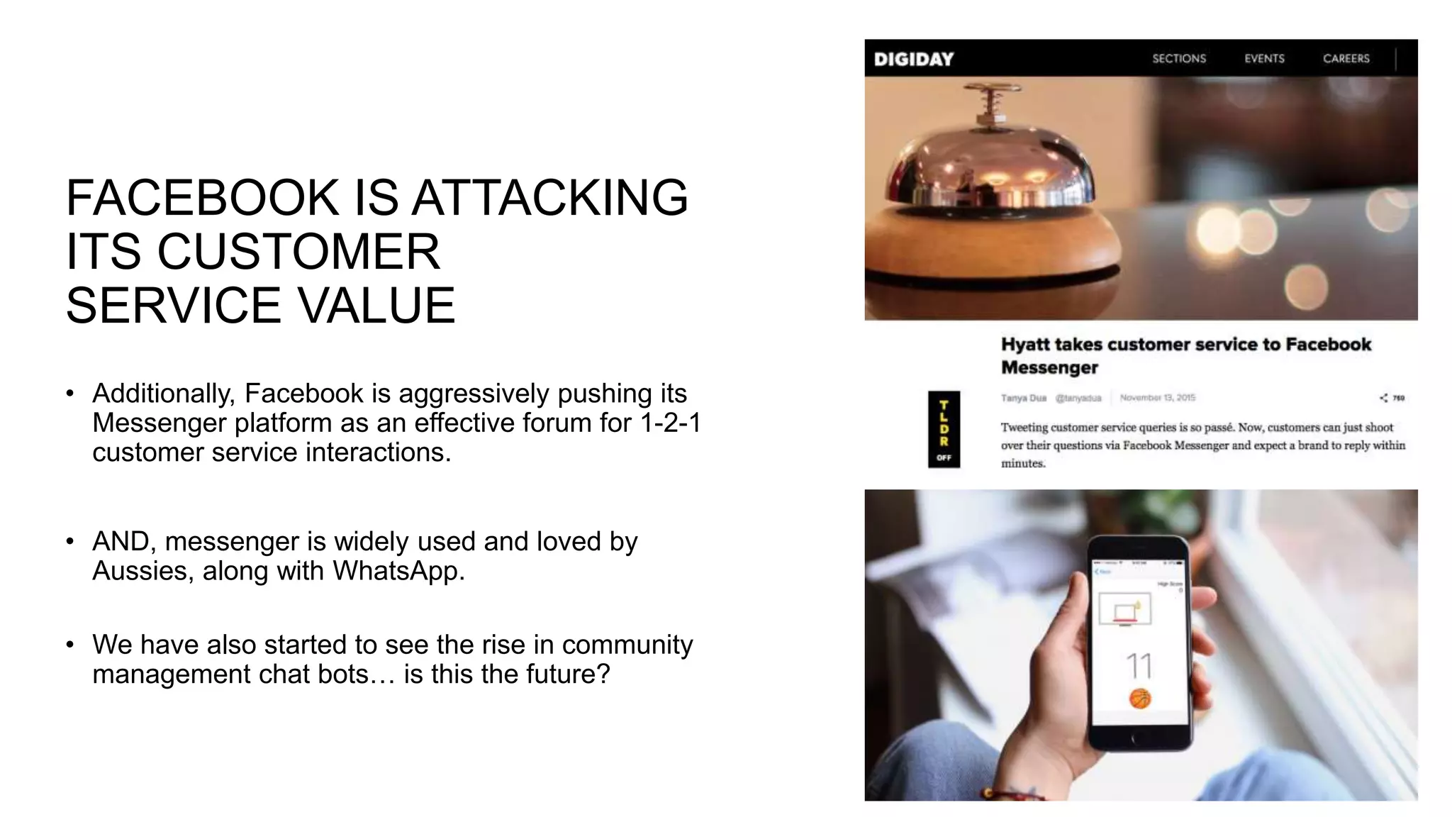 FACEBOOK IS ATTACKING
ITS CUSTOMER
SERVICE VALUE
• Additionally, Facebook is aggressively pushing its
Messenger platform as an effective forum for 1-2-1
customer service interactions.
• AND, messenger is widely used and loved by
Aussies, along with WhatsApp.
• We have also started to see the rise in community
management chat bots… is this the future?
 