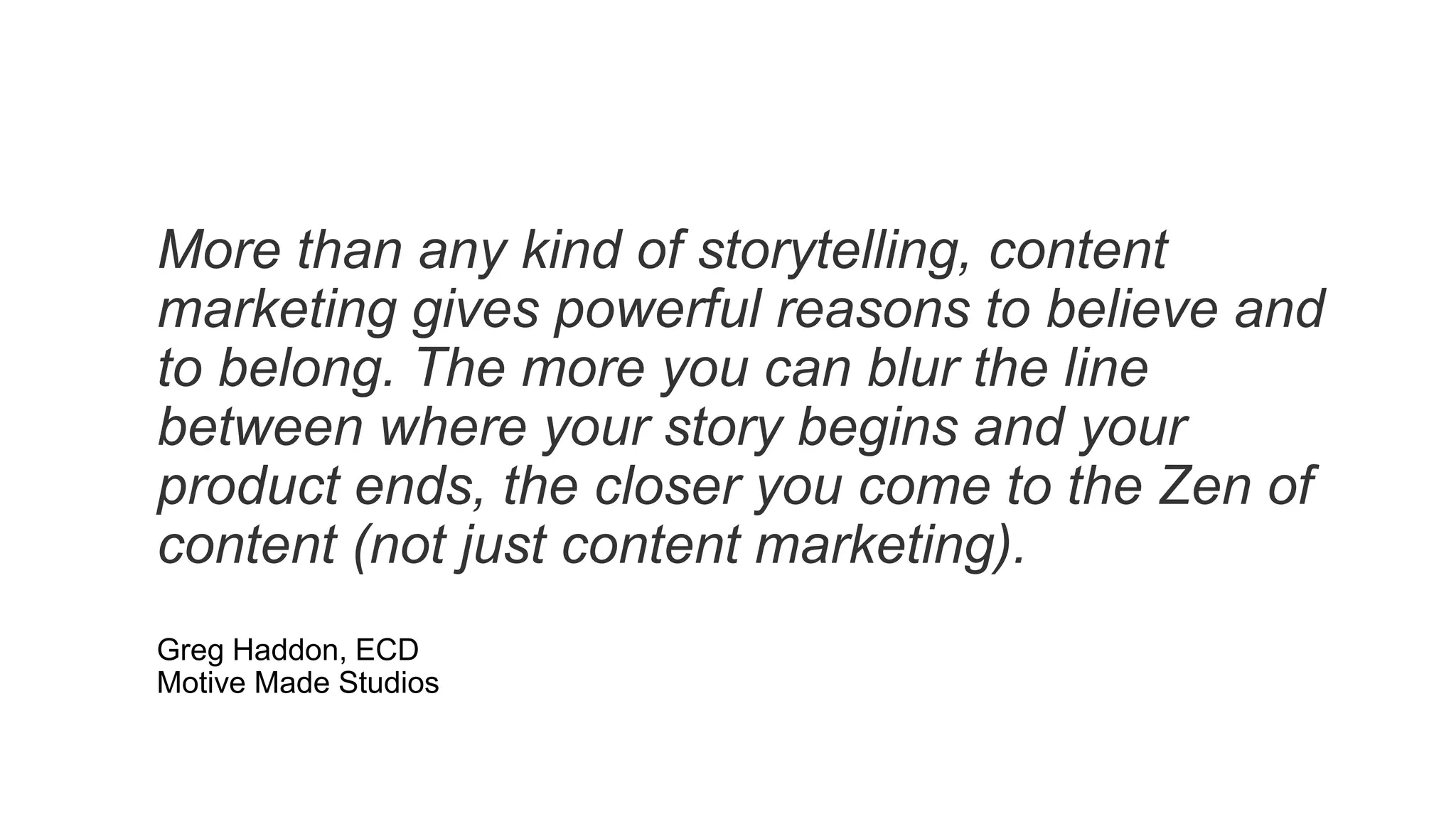 More than any kind of storytelling, content
marketing gives powerful reasons to believe and
to belong. The more you can blur the line
between where your story begins and your
product ends, the closer you come to the Zen of
content (not just content marketing).
Greg Haddon, ECD
Motive Made Studios
 