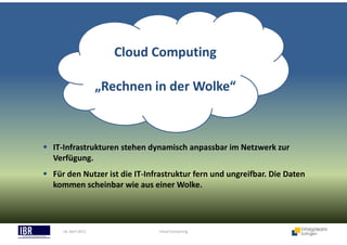18. April 2013 Cloud Computing
Cloud Computing
„Rechnen in der Wolke“
IT-Infrastrukturen stehen dynamisch anpassbar im Netzwerk zur
Verfügung.
Für den Nutzer ist die IT-Infrastruktur fern und ungreifbar. Die Daten
kommen scheinbar wie aus einer Wolke.
 