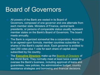 Board of Governors
All powers of the Bank are vested in its Board of
Governors, composed of one governor and one alternate from
each member state. Ministers of Finance, central bank
presidents, or persons of comparable status usually represent
member states on the Bank's Board of Governors. The board
meets annually.
 The Bank is organized somewhat like a corporation. According
to an agreed-upon formula, member countries subscribe to
shares of the Bank's capital stock. Each governor is entitled to
cast 250 votes plus 1 vote for each share of capital stock
subscribed by his country.
 The Executive Directors make up the Boards of Directors of
the World Bank. They normally meet at least twice a week to
oversee the Bank's business, including approval of loans and
guarantees, new policies, the administrative budget, country
assistance strategies and borrowing and financial decisions.


 