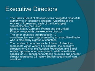 Executive Directors
The Bank's Board of Governors has delegated most of its
authority to 24 executive directors. According to the
Articles of Agreement, each of the five largest
shareholders—the United
States, Japan, Germany, France and the United
Kingdom—appoints one executive director.
 The other countries are grouped in 19
constituencies, each represented by an executive director
who is elected by a group of countries.
 The number of countries each of these 19 directors
represents varies widely. For example, the executive
directors for China, the Russian Federation, and Saudi
Arabia represent one country each, while one director
speaks for 24 Francophone African countries and another
director represents 22 mainly English-speaking African
countries.


 