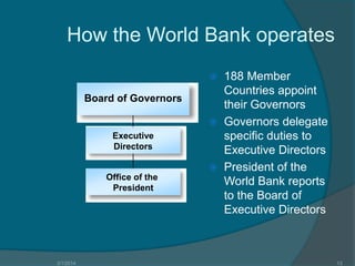 How the World Bank operates
188 Member
Countries appoint
their Governors
 Governors delegate
specific duties to
Executive Directors
 President of the
World Bank reports
to the Board of
Executive Directors


Board of Governors

Executive
Directors

Office of the
President

3/1/2014

13

 