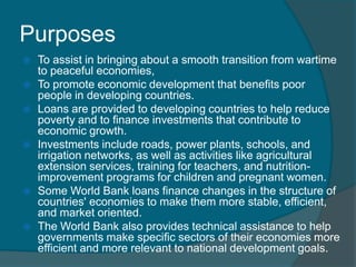Purposes










To assist in bringing about a smooth transition from wartime
to peaceful economies,
To promote economic development that benefits poor
people in developing countries.
Loans are provided to developing countries to help reduce
poverty and to finance investments that contribute to
economic growth.
Investments include roads, power plants, schools, and
irrigation networks, as well as activities like agricultural
extension services, training for teachers, and nutritionimprovement programs for children and pregnant women.
Some World Bank loans finance changes in the structure of
countries' economies to make them more stable, efficient,
and market oriented.
The World Bank also provides technical assistance to help
governments make specific sectors of their economies more
efficient and more relevant to national development goals.

 