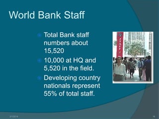 World Bank Staff
Total Bank staff
numbers about
15,520
 10,000 at HQ and
5,520 in the field.
 Developing country
nationals represent
55% of total staff.


3/1/2014

16

 