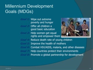 Millennium Development
Goals (MDGs)
Goal 1: Wipe out extreme
Goal 2:
Goal 3:

Goal 4:
Goal 5:
Goal 6:
Goal 7:
Goal 8:

3/1/2014

poverty and hunger
Offer all children a
good basic education
Help women get equal
rights and empower them
Reduce death rate of young children
Improve the health of mothers
Combat HIV/AIDS, malaria, and other diseases
Help countries protect their environments
Promote a global partnership for development

18

 