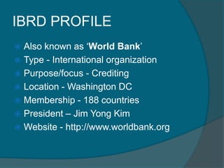 IBRD PROFILE
Also known as ‘World Bank’
 Type - International organization
 Purpose/focus - Crediting
 Location - Washington DC
 Membership - 188 countries
 President – Jim Yong Kim
 Website - http://www.worldbank.org


 