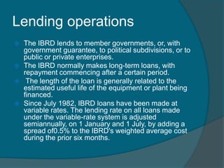 Lending operations







The IBRD lends to member governments, or, with
government guarantee, to political subdivisions, or to
public or private enterprises.
The IBRD normally makes long-term loans, with
repayment commencing after a certain period.
The length of the loan is generally related to the
estimated useful life of the equipment or plant being
financed.
Since July 1982, IBRD loans have been made at
variable rates. The lending rate on all loans made
under the variable-rate system is adjusted
semiannually, on 1 January and 1 July, by adding a
spread of0.5% to the IBRD's weighted average cost
during the prior six months.

 