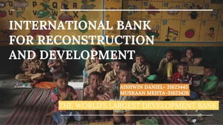 INTERNATIONAL BANK
FOR RECONSTRUCTION
AND DEVELOPMENT
THE WORLD’S LARGEST DEVELOPMENT BANK
AISHWIN DANIEL- 31623445
MUSKAAN MEHTA-31623426
 