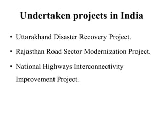 Undertaken projects in India
• Uttarakhand Disaster Recovery Project.
• Rajasthan Road Sector Modernization Project.
• National Highways Interconnectivity
Improvement Project.
 