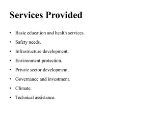 Services Provided
• Basic education and health services.
• Safety needs.
• Infrastructure development.
• Environment protection.
• Private sector development.
• Governance and investment.
• Climate.
• Technical assistance.
 