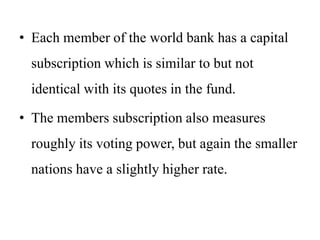 • Each member of the world bank has a capital
subscription which is similar to but not
identical with its quotes in the fund.
• The members subscription also measures
roughly its voting power, but again the smaller
nations have a slightly higher rate.
 
