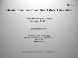 International Blockchain Real Estate Association
Mexico City Chapter Meetup
November 30, 2017
President's Remarks
Alexandra Levin Kramer, Esq.
Chair, Blockchain Technology & Digital Currency
CKR Law LLP
www.ckrlaw.com
ADVANCING REAL ESTATE INTO THE 21ST CENTURY
 
